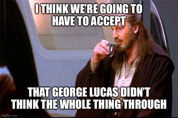 Qui-Gon Gin Drinking | I THINK WE’RE GOING TO
HAVE TO ACCEPT THAT GEORGE LUCAS DIDN’T THINK THE WHOLE THING THROUGH | image tagged in qui-gon gin drinking | made w/ Imgflip meme maker