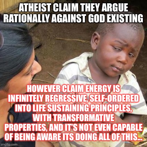 Reality Stream hosted by memocrasy | ATHEIST CLAIM THEY ARGUE RATIONALLY AGAINST GOD EXISTING; HOWEVER CLAIM ENERGY IS INFINITELY REGRESSIVE, SELF-ORDERED INTO LIFE SUSTAINING PRINCIPLES, WITH TRANSFORMATIVE PROPERTIES, AND IT’S NOT EVEN CAPABLE OF BEING AWARE ITS DOING ALL OF THIS... | image tagged in memes,third world skeptical kid | made w/ Imgflip meme maker
