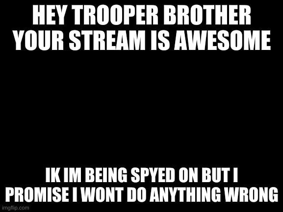 troopers dont worry if i do any thing wrong your consiquense for me i owe you a apology for the user name | HEY TROOPER BROTHER YOUR STREAM IS AWESOME; IK IM BEING SPYED ON BUT I PROMISE I WONT DO ANYTHING WRONG | image tagged in blank white template | made w/ Imgflip meme maker