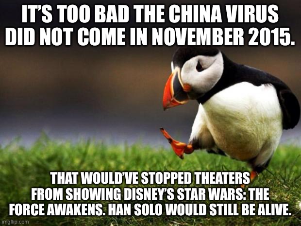 China Virus came five years too late for Han Solo | IT’S TOO BAD THE CHINA VIRUS DID NOT COME IN NOVEMBER 2015. THAT WOULD’VE STOPPED THEATERS FROM SHOWING DISNEY’S STAR WARS: THE FORCE AWAKENS. HAN SOLO WOULD STILL BE ALIVE. | image tagged in memes,unpopular opinion puffin,china virus,han solo,disney killed star wars,time travel | made w/ Imgflip meme maker