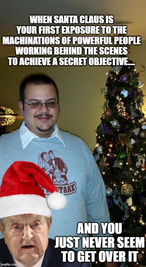 Soros Claus Conspiracy | WHEN SANTA CLAUS IS YOUR FIRST EXPOSURE TO THE MACHINATIONS OF POWERFUL PEOPLE WORKING BEHIND THE SCENES TO ACHIEVE A SECRET OBJECTIVE.... AND YOU JUST NEVER SEEM TO GET OVER IT | image tagged in soros,trump,conspiracy,santa,christmas | made w/ Imgflip meme maker
