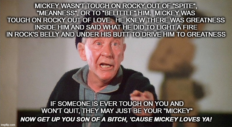 MICKEY WASN'T TOUGH ON ROCKY OUT OF "SPITE", "MEANNESS", OR TO "BELITTLE" HIM.  MICKEY WAS TOUGH ON ROCKY OUT OF LOVE.  HE KNEW THERE WAS GREATNESS INSIDE HIM AND SAID WHAT HE DID TO LIGHT A FIRE IN ROCK'S BELLY AND UNDER HIS BUTT TO DRIVE HIM TO GREATNESS; IF SOMEONE IS EVER TOUGH ON YOU AND WON'T QUIT, THEY MAY JUST BE YOUR "MICKEY"; NOW GET UP YOU SON OF A BITCH, 'CAUSE MICKEY LOVES YA! | image tagged in rocky,mickey,tough love | made w/ Imgflip meme maker
