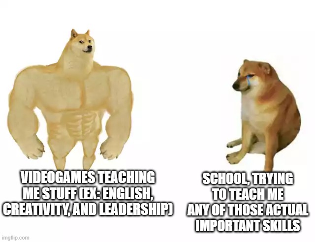 fr video games are better at teaching than people who go to cllege for years for that exact purpose and its honestly sad | SCHOOL, TRYING TO TEACH ME ANY OF THOSE ACTUAL IMPORTANT SKILLS; VIDEOGAMES TEACHING ME STUFF (EX: ENGLISH, CREATIVITY, AND LEADERSHIP) | image tagged in buff doge vs cheems | made w/ Imgflip meme maker