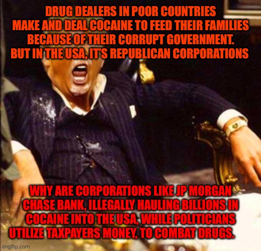 Trump Coke | DRUG DEALERS IN POOR COUNTRIES MAKE AND DEAL COCAINE TO FEED THEIR FAMILIES BECAUSE OF THEIR CORRUPT GOVERNMENT. BUT IN THE USA, IT’S REPUBLICAN CORPORATIONS; WHY ARE CORPORATIONS LIKE JP MORGAN CHASE BANK, ILLEGALLY HAULING BILLIONS IN COCAINE INTO THE USA, WHILE POLITICIANS UTILIZE TAXPAYERS MONEY, TO COMBAT DRUGS. | image tagged in trump coke | made w/ Imgflip meme maker