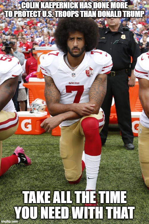 Colin has taken no actions to protect the troops. But in his in-action he has done no harm. Where Trump, in his in-action... | COLIN KAEPERNICK HAS DONE MORE TO PROTECT U.S. TROOPS THAN DONALD TRUMP; TAKE ALL THE TIME YOU NEED WITH THAT | image tagged in colin kaepernick,donald trump is an idiot | made w/ Imgflip meme maker