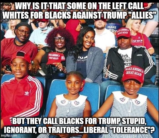 Blacks for Trump | WHY IS IT THAT SOME ON THE LEFT CALL WHITES FOR BLACKS AGAINST TRUMP "ALLIES"; BUT THEY CALL BLACKS FOR TRUMP STUPID, IGNORANT, OR TRAITORS...LIBERAL "TOLERANCE"? | image tagged in meme,trump,black people,white people,liberal hypocrisy | made w/ Imgflip meme maker