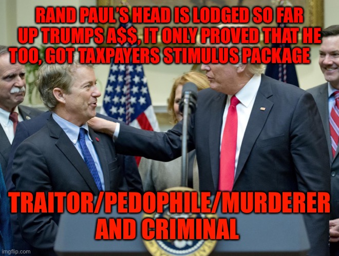 rand paul trump | RAND PAUL’S HEAD IS LODGED SO FAR UP TRUMPS A$$, IT ONLY PROVED THAT HE TOO, GOT TAXPAYERS STIMULUS PACKAGE; TRAITOR/PEDOPHILE/MURDERER AND CRIMINAL | image tagged in rand paul trump | made w/ Imgflip meme maker