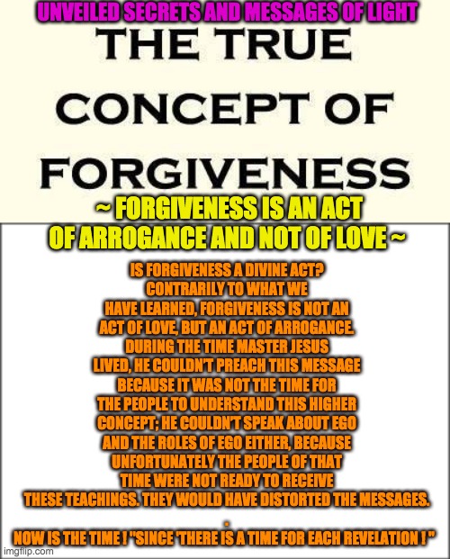 UNVEILED SECRETS AND MESSAGES OF LIGHT; IS FORGIVENESS A DIVINE ACT?
CONTRARILY TO WHAT WE HAVE LEARNED, FORGIVENESS IS NOT AN ACT OF LOVE, BUT AN ACT OF ARROGANCE. DURING THE TIME MASTER JESUS LIVED, HE COULDN’T PREACH THIS MESSAGE BECAUSE IT WAS NOT THE TIME FOR THE PEOPLE TO UNDERSTAND THIS HIGHER CONCEPT; HE COULDN’T SPEAK ABOUT EGO AND THE ROLES OF EGO EITHER, BECAUSE UNFORTUNATELY THE PEOPLE OF THAT TIME WERE NOT READY TO RECEIVE THESE TEACHINGS. THEY WOULD HAVE DISTORTED THE MESSAGES.
.
NOW IS THE TIME ! ''SINCE 'THERE IS A TIME FOR EACH REVELATION ! "; ~ FORGIVENESS IS AN ACT OF ARROGANCE AND NOT OF LOVE ~ | image tagged in forgiveness | made w/ Imgflip meme maker