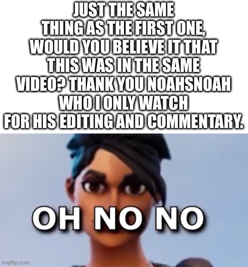 Oh No No Fortnite version | JUST THE SAME THING AS THE FIRST ONE, WOULD YOU BELIEVE IT THAT THIS WAS IN THE SAME VIDEO? THANK YOU NOAHSNOAH WHO I ONLY WATCH FOR HIS EDITING AND COMMENTARY. | image tagged in ok they were in the same video,bully me if you want i just watch this guy for the commentary | made w/ Imgflip meme maker