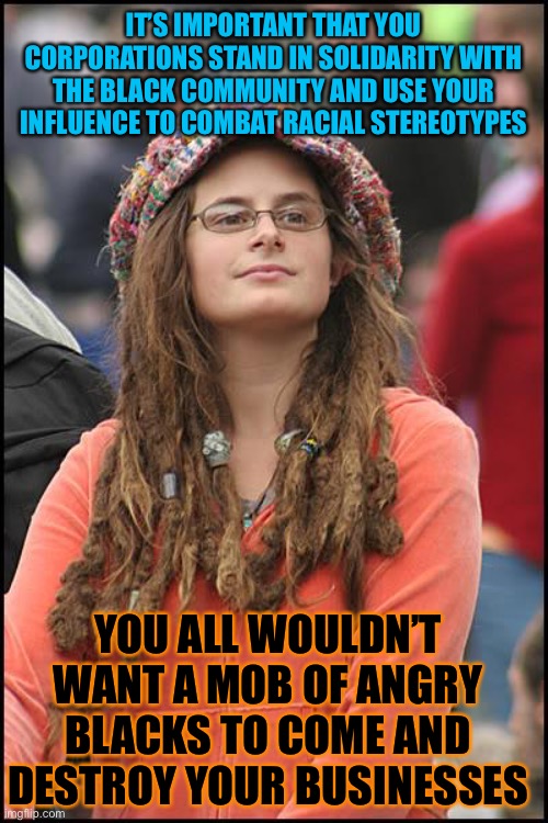 College Liberal | IT’S IMPORTANT THAT YOU CORPORATIONS STAND IN SOLIDARITY WITH THE BLACK COMMUNITY AND USE YOUR INFLUENCE TO COMBAT RACIAL STEREOTYPES; YOU ALL WOULDN’T WANT A MOB OF ANGRY BLACKS TO COME AND DESTROY YOUR BUSINESSES | image tagged in memes,college liberal,corporations,black people,black lives matter,racism | made w/ Imgflip meme maker