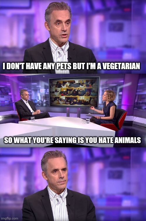 Jordan Peterson vs Feminist Interviewer | I DON'T HAVE ANY PETS BUT I'M A VEGETARIAN; SO WHAT YOU'RE SAYING IS YOU HATE ANIMALS | image tagged in jordan peterson vs feminist interviewer | made w/ Imgflip meme maker