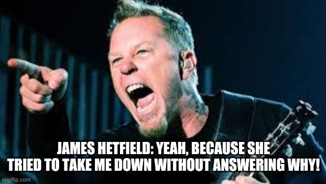 James Hetfield | JAMES HETFIELD: YEAH, BECAUSE SHE TRIED TO TAKE ME DOWN WITHOUT ANSWERING WHY! | image tagged in james hetfield | made w/ Imgflip meme maker