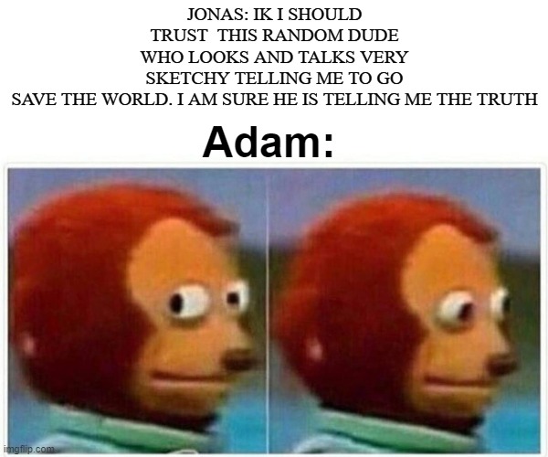 dark n dank 3 | JONAS: IK I SHOULD TRUST  THIS RANDOM DUDE WHO LOOKS AND TALKS VERY SKETCHY TELLING ME TO GO SAVE THE WORLD. I AM SURE HE IS TELLING ME THE TRUTH; Adam: | image tagged in memes,monkey puppet | made w/ Imgflip meme maker