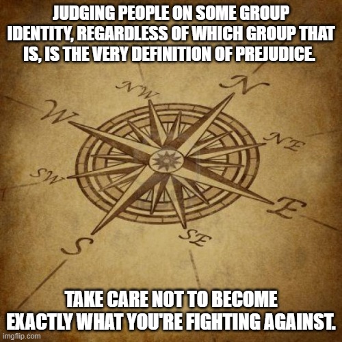 Wisdom Compass | JUDGING PEOPLE ON SOME GROUP IDENTITY, REGARDLESS OF WHICH GROUP THAT IS, IS THE VERY DEFINITION OF PREJUDICE. TAKE CARE NOT TO BECOME EXACTLY WHAT YOU'RE FIGHTING AGAINST. | image tagged in wisdom compass | made w/ Imgflip meme maker