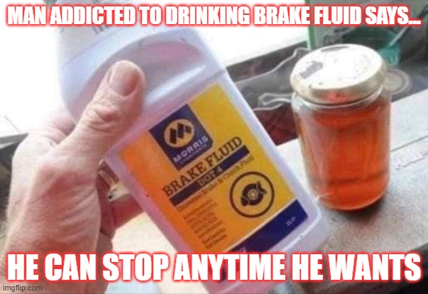 Man addicted to drinking brake fluid says He can stop anytime he wants | MAN ADDICTED TO DRINKING BRAKE FLUID SAYS... HE CAN STOP ANYTIME HE WANTS | image tagged in man addicted to drinking brake fluid says he can stop anytime he wants | made w/ Imgflip meme maker