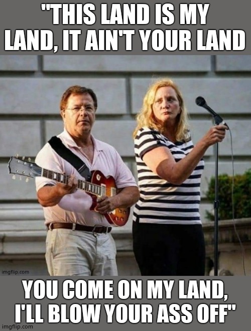 Everyone sing! | "THIS LAND IS MY LAND, IT AIN'T YOUR LAND; YOU COME ON MY LAND, I'LL BLOW YOUR ASS OFF" | image tagged in killer band,get off my lawn,step back son,don't tread on me,smash hits | made w/ Imgflip meme maker