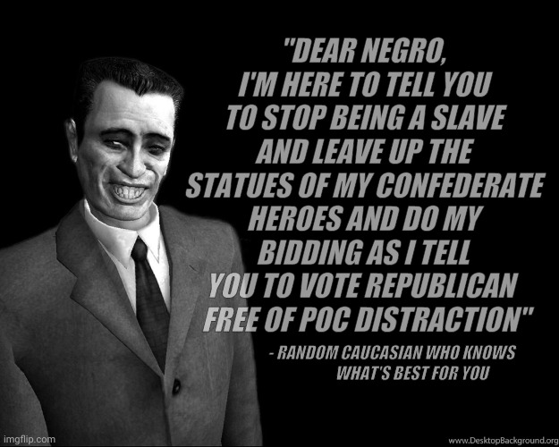 Vote for me and I'll set you free but not from me because plebeians make wonderful pets when needed,,, | "DEAR NEGRO, I'M HERE TO TELL YOU TO STOP BEING A SLAVE AND LEAVE UP THE STATUES OF MY CONFEDERATE HEROES AND DO MY BIDDING AS I TELL YOU TO | image tagged in g-man from half-life,poli ticks,token proxy wars,clowning,some people are people and some are just crayons to others | made w/ Imgflip meme maker