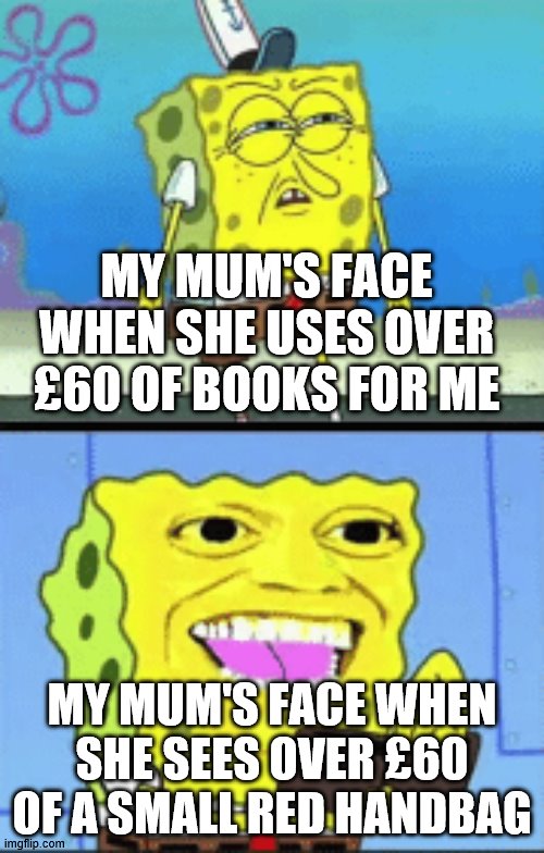 it's true |  MY MUM'S FACE WHEN SHE USES OVER £60 OF BOOKS FOR ME; MY MUM'S FACE WHEN SHE SEES OVER £60 OF A SMALL RED HANDBAG | image tagged in spongebob money | made w/ Imgflip meme maker