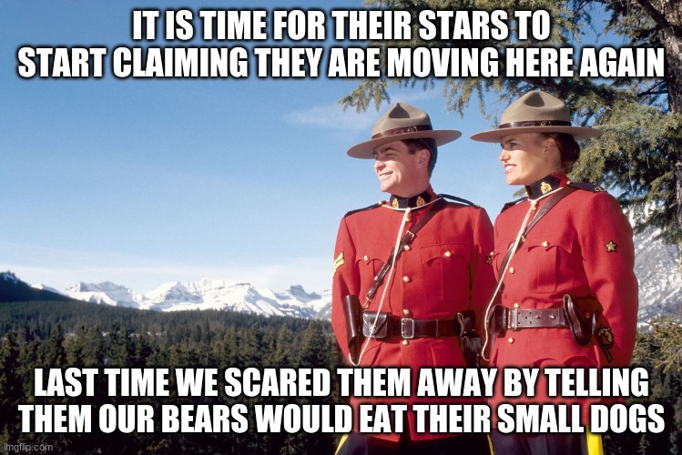 Bears eat small dogs | IT IS TIME FOR THEIR STARS TO START CLAIMING THEY ARE MOVING HERE AGAIN; LAST TIME WE SCARED THEM AWAY BY TELLING THEM OUR BEARS WOULD EAT THEIR SMALL DOGS | image tagged in canada mountain police,you are welcome canada,bears eat small dogs,keep hollywood out of canada,our northern neighbors,red coats | made w/ Imgflip meme maker