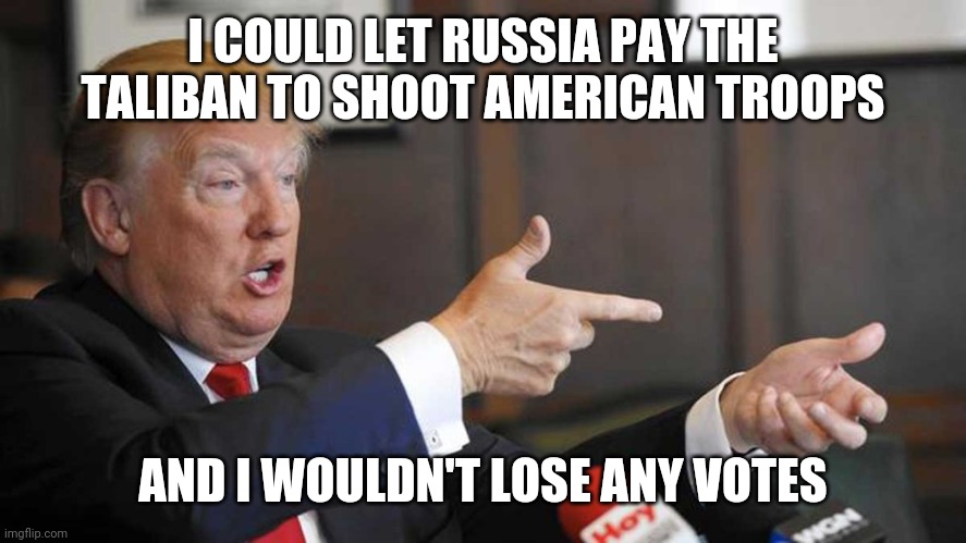 Trump Shoots | I COULD LET RUSSIA PAY THE TALIBAN TO SHOOT AMERICAN TROOPS; AND I WOULDN'T LOSE ANY VOTES | image tagged in trump shoots | made w/ Imgflip meme maker