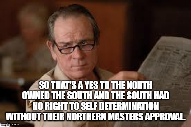 no country for old men tommy lee jones | SO THAT'S A YES TO THE NORTH OWNED THE SOUTH AND THE SOUTH HAD NO RIGHT TO SELF DETERMINATION WITHOUT THEIR NORTHERN MASTERS APPROVAL. | image tagged in no country for old men tommy lee jones | made w/ Imgflip meme maker