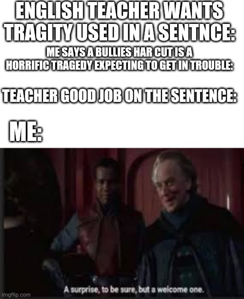 ENGLISH TEACHER WANTS TRAGITY USED IN A SENTNCE:; ME SAYS A BULLIES HAR CUT IS A HORRIFIC TRAGEDY EXPECTING TO GET IN TROUBLE:; TEACHER GOOD JOB ON THE SENTENCE:; ME: | image tagged in a surprise to be sure | made w/ Imgflip meme maker