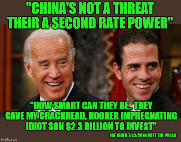 yep | "CHINA'S NOT A THREAT THEIR A SECOND RATE POWER"; "HOW SMART CAN THEY BE.. THEY GAVE MY CRACKHEAD, HOOKER IMPREGNATING IDIOT SON $2.3 BILLION TO INVEST"; JOE BIDEN 7/13/2019 MEET THE PRESS | image tagged in democrats,progressives,2020 elections,joe biden | made w/ Imgflip meme maker