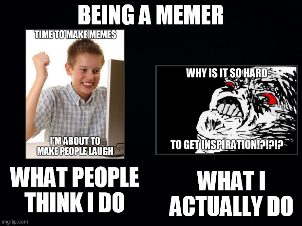 Being a memer | BEING A MEMER; WHAT I ACTUALLY DO; WHAT PEOPLE THINK I DO | image tagged in black background,memes,memers,making memes,expectation vs reality,good memes | made w/ Imgflip meme maker
