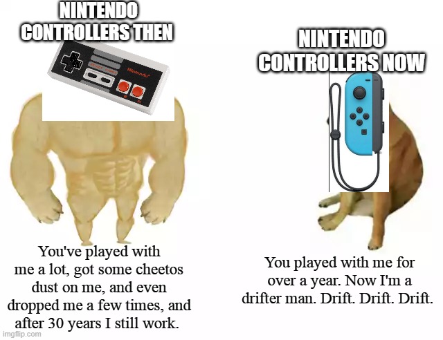 Buff Doge vs. Cheems | NINTENDO CONTROLLERS THEN; NINTENDO CONTROLLERS NOW; You've played with me a lot, got some cheetos dust on me, and even dropped me a few times, and after 30 years I still work. You played with me for over a year. Now I'm a drifter man. Drift. Drift. Drift. | image tagged in buff doge vs cheems,nintendo switch,nintendo entertainment system,video games | made w/ Imgflip meme maker