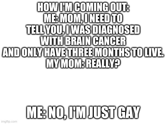 Steel Magnolias | HOW I'M COMING OUT:
ME: MOM, I NEED TO TELL YOU, I WAS DIAGNOSED WITH BRAIN CANCER AND ONLY HAVE THREE MONTHS TO LIVE.
MY MOM: REALLY? ME: NO, I'M JUST GAY | image tagged in blank white template | made w/ Imgflip meme maker