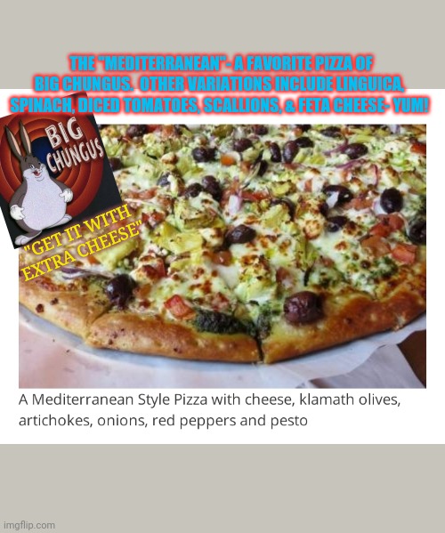 The Mediterranean ROCKS! - Big Chungus | THE "MEDITERRANEAN"- A FAVORITE PIZZA OF BIG CHUNGUS.  OTHER VARIATIONS INCLUDE LINGUICA, SPINACH, DICED TOMATOES, SCALLIONS, & FETA CHEESE- YUM! "GET IT WITH EXTRA CHEESE" | image tagged in hungry pizza dog,pizza delivery | made w/ Imgflip meme maker