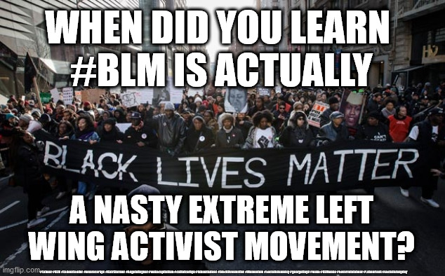 blm | WHEN DID YOU LEARN 
#BLM IS ACTUALLY; A NASTY EXTREME LEFT WING ACTIVIST MOVEMENT? #Labour #BLM #LabourLeader #wearecorbyn #KeirStarmer #AngelaRayner #wokecapitalism #cultofcorbyn #labourisdead #blacklivesmatter #Momentum #socialistsunday #georgefloyd #woke #BLMwoke #nevervotelabour #Labourleak #socialistanyday | image tagged in blm | made w/ Imgflip meme maker