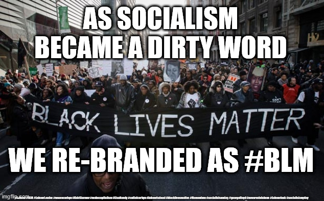 Socialism rebranded #BLM | AS SOCIALISM
BECAME A DIRTY WORD; WE RE-BRANDED AS #BLM; #Labour #BLM #LabourLeader #wearecorbyn #KeirStarmer #wokecapitalism #LisaNandy #cultofcorbyn #labourisdead #blacklivesmatter #Momentum #socialistsunday #georgefloyd #nevervotelabour #Labourleak #socialistanyday | image tagged in blm blacklivesmatter,labourisdead,cultofcorbyn,communist socialist,starmer george floyd,wokecapitalism | made w/ Imgflip meme maker