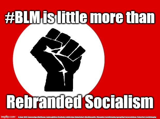 #BLM - rebranded Socialism | #BLM is little more than; Rebranded Socialism; #Labour #BLM #wearecorbyn #KeirStarmer #wokecapitalism #LisaNandy #cultofcorbyn #labourisdead #blacklivesmatter #Momentum #socialistsunday #georgefloyd #nevervotelabour #Labourleak #socialistanyday | image tagged in black lives matter,blm blacklivesmatter,labourisdead,cultofcorbyn,communist socialist,keir starmer george floyd | made w/ Imgflip meme maker