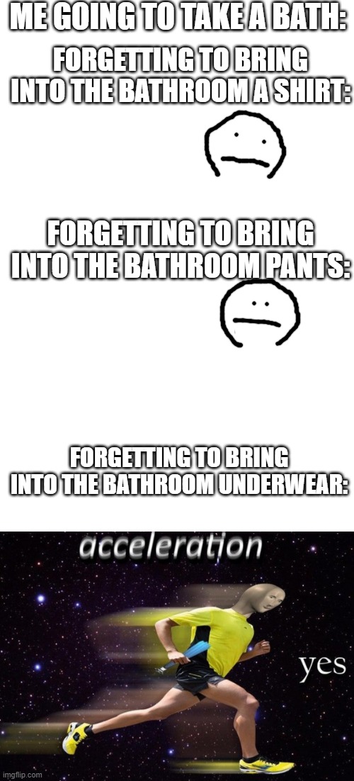 ME GOING TO TAKE A BATH:; FORGETTING TO BRING INTO THE BATHROOM A SHIRT:; FORGETTING TO BRING INTO THE BATHROOM PANTS:; FORGETTING TO BRING INTO THE BATHROOM UNDERWEAR: | image tagged in blank white template | made w/ Imgflip meme maker