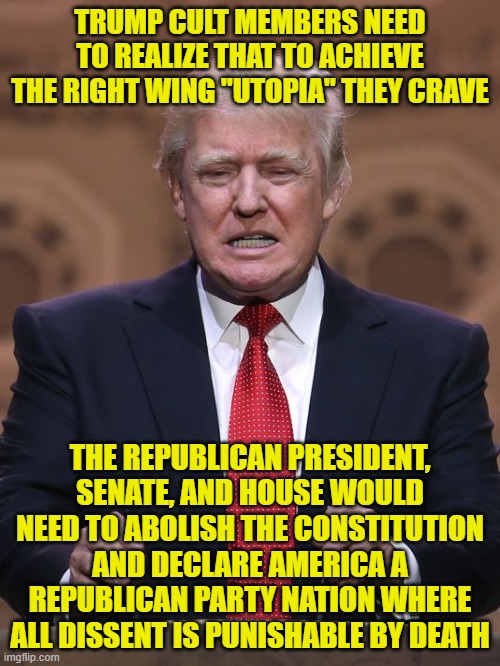 Donald Trump | TRUMP CULT MEMBERS NEED TO REALIZE THAT TO ACHIEVE THE RIGHT WING "UTOPIA" THEY CRAVE; THE REPUBLICAN PRESIDENT, SENATE, AND HOUSE WOULD NEED TO ABOLISH THE CONSTITUTION AND DECLARE AMERICA A REPUBLICAN PARTY NATION WHERE ALL DISSENT IS PUNISHABLE BY DEATH | image tagged in donald trump | made w/ Imgflip meme maker