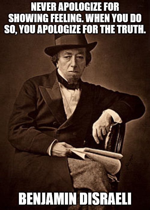 Disraeli Quote | NEVER APOLOGIZE FOR SHOWING FEELING. WHEN YOU DO SO, YOU APOLOGIZE FOR THE TRUTH. BENJAMIN DISRAELI | image tagged in historical meme | made w/ Imgflip meme maker