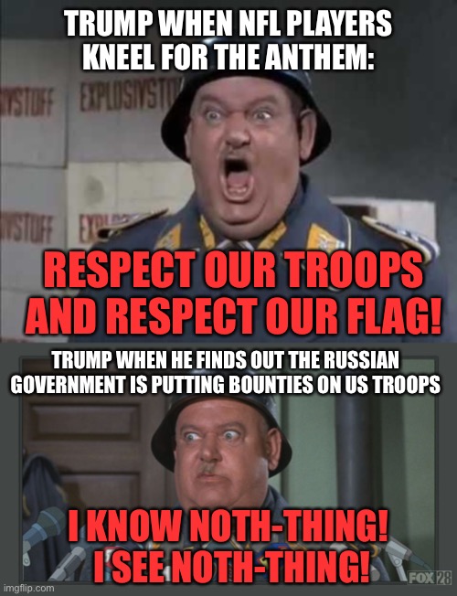 I’d say hypocrisy at its height, but I don’t think we’ve reached the pinnacle yet | TRUMP WHEN NFL PLAYERS KNEEL FOR THE ANTHEM:; RESPECT OUR TROOPS AND RESPECT OUR FLAG! TRUMP WHEN HE FINDS OUT THE RUSSIAN GOVERNMENT IS PUTTING BOUNTIES ON US TROOPS; I KNOW NOTH-THING!  I SEE NOTH-THING! | image tagged in sgt schultz shouting,matty sgt schultz,trump,russian bounties,hypocrite | made w/ Imgflip meme maker