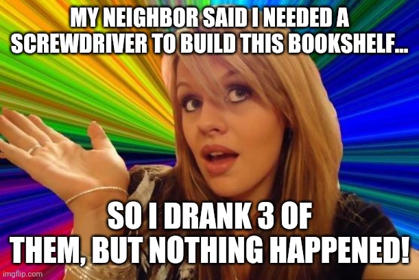 More proof words are hard | MY NEIGHBOR SAID I NEEDED A SCREWDRIVER TO BUILD THIS BOOKSHELF... SO I DRANK 3 OF THEM, BUT NOTHING HAPPENED! | image tagged in memes,dumb blonde | made w/ Imgflip meme maker