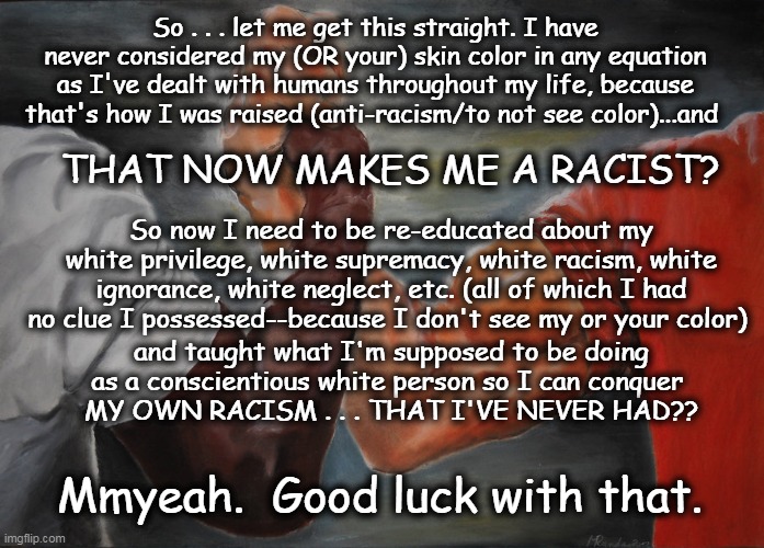 How does my not giving a rat's donkey about ANY skin color suddenly transform me into a racist??? | So . . . let me get this straight. I have never considered my (OR your) skin color in any equation as I've dealt with humans throughout my life, because that's how I was raised (anti-racism/to not see color)...and; THAT NOW MAKES ME A RACIST? So now I need to be re-educated about my white privilege, white supremacy, white racism, white ignorance, white neglect, etc. (all of which I had no clue I possessed--because I don't see my or your color); and taught what I'm supposed to be doing as a conscientious white person so I can conquer 
MY OWN RACISM . . . THAT I'VE NEVER HAD?? Mmyeah.  Good luck with that. | image tagged in memes,epic handshake,racial issues,racism,white privilege,anti-racism | made w/ Imgflip meme maker