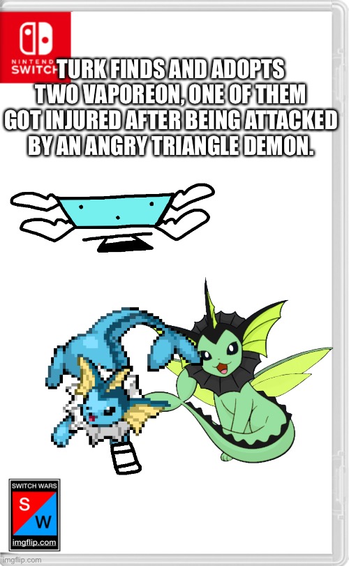 Switch Wars Template | TURK FINDS AND ADOPTS TWO VAPOREON, ONE OF THEM GOT INJURED AFTER BEING ATTACKED BY AN ANGRY TRIANGLE DEMON. | image tagged in switch wars template | made w/ Imgflip meme maker