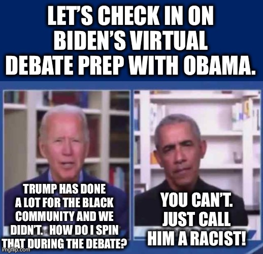 LET’S CHECK IN ON BIDEN’S VIRTUAL DEBATE PREP WITH OBAMA. TRUMP HAS DONE A LOT FOR THE BLACK COMMUNITY AND WE DIDN’T.   HOW DO I SPIN THAT DURING THE DEBATE? YOU CAN’T. JUST CALL HIM A RACIST! | image tagged in biden,democrats | made w/ Imgflip meme maker