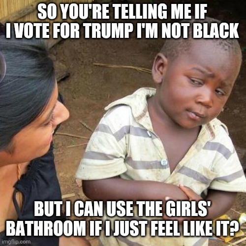 Liberal Logic | SO YOU'RE TELLING ME IF I VOTE FOR TRUMP I'M NOT BLACK; BUT I CAN USE THE GIRLS' BATHROOM IF I JUST FEEL LIKE IT? | image tagged in memes,third world skeptical kid,liberal logic,trump,black,bathroom | made w/ Imgflip meme maker