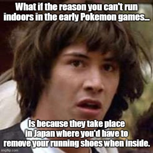 Conspiracy Keanu Meme | What if the reason you can't run indoors in the early Pokemon games... Is because they take place in Japan where you'd have to remove your running shoes when inside. | image tagged in memes,conspiracy keanu,pokemon | made w/ Imgflip meme maker