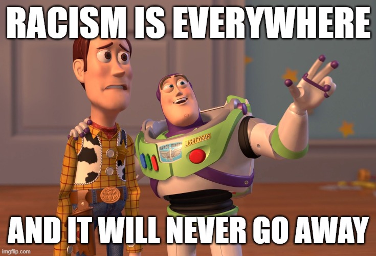When you realize this, there are two responses: Throw up your hands, or redouble your efforts to fight it. Guess what I do? | RACISM IS EVERYWHERE; AND IT WILL NEVER GO AWAY | image tagged in memes,x x everywhere,racism,racists,no racism,racist | made w/ Imgflip meme maker