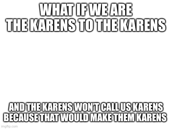 It’s a cycle, Karen | WHAT IF WE ARE THE KARENS TO THE KARENS; AND THE KARENS WON’T CALL US KARENS BECAUSE THAT WOULD MAKE THEM KARENS | image tagged in blank white template,karen | made w/ Imgflip meme maker