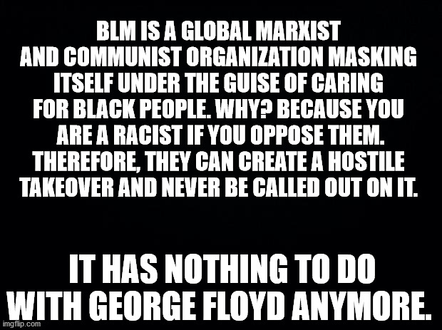 Truth hurts, but it's still truth... Slaves again. | BLM IS A GLOBAL MARXIST AND COMMUNIST ORGANIZATION MASKING ITSELF UNDER THE GUISE OF CARING FOR BLACK PEOPLE. WHY? BECAUSE YOU  ARE A RACIST IF YOU OPPOSE THEM. THEREFORE, THEY CAN CREATE A HOSTILE TAKEOVER AND NEVER BE CALLED OUT ON IT. IT HAS NOTHING TO DO WITH GEORGE FLOYD ANYMORE. | image tagged in black background,blm,black lives matter,communist,marxism,george floyd | made w/ Imgflip meme maker