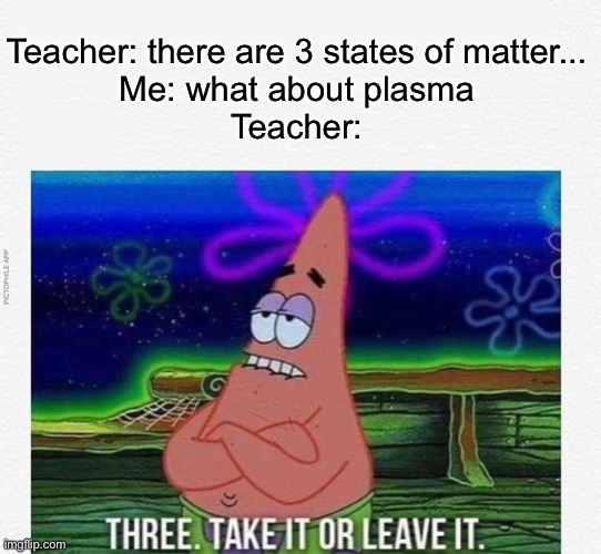 3 take it or leave it | Teacher: there are 3 states of matter...
Me: what about plasma
Teacher: | image tagged in 3 take it or leave it | made w/ Imgflip meme maker