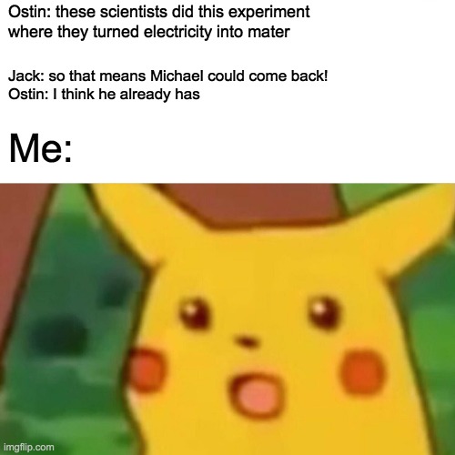 Surprised Pikachu Meme | Ostin: these scientists did this experiment where they turned electricity into mater; Jack: so that means Michael could come back!

Ostin: I think he already has; Me: | image tagged in memes,surprised pikachu | made w/ Imgflip meme maker