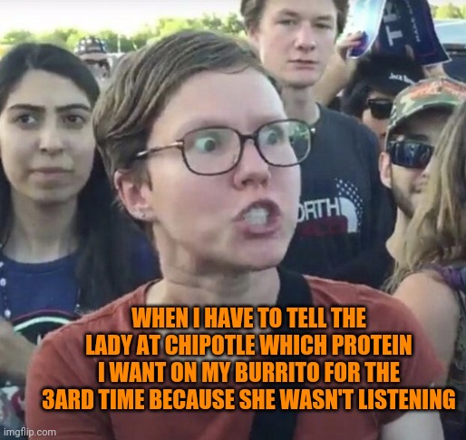 Chiplote fail | WHEN I HAVE TO TELL THE LADY AT CHIPOTLE WHICH PROTEIN I WANT ON MY BURRITO FOR THE 3ARD TIME BECAUSE SHE WASN'T LISTENING | image tagged in triggered feminist | made w/ Imgflip meme maker